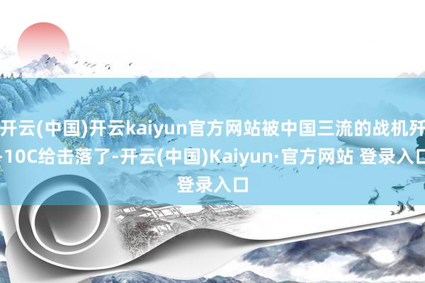 开云(中国)开云kaiyun官方网站被中国三流的战机歼-10C给击落了-开云(中国)Kaiyun·官方网站 登录入口