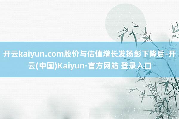 开云kaiyun.com股价与估值增长发扬彰下降后-开云(中国)Kaiyun·官方网站 登录入口