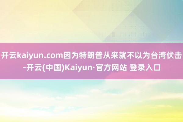 开云kaiyun.com因为特朗普从来就不以为台湾伏击-开云(中国)Kaiyun·官方网站 登录入口