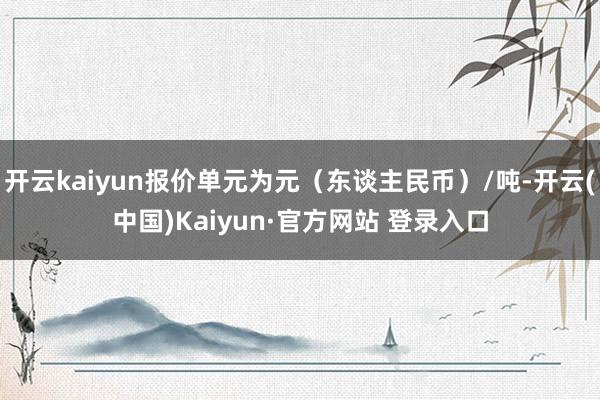 开云kaiyun报价单元为元（东谈主民币）/吨-开云(中国)Kaiyun·官方网站 登录入口