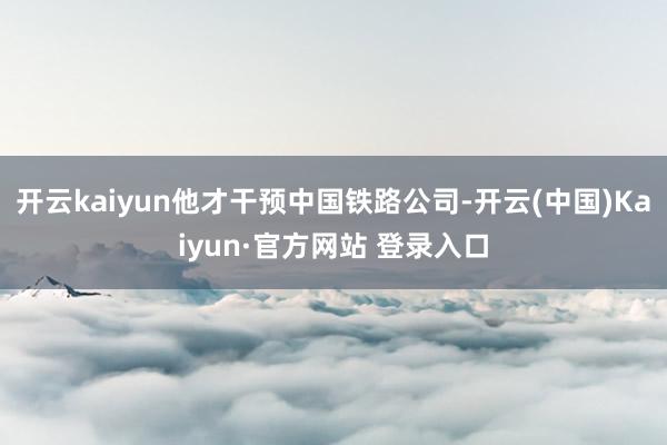 开云kaiyun他才干预中国铁路公司-开云(中国)Kaiyun·官方网站 登录入口