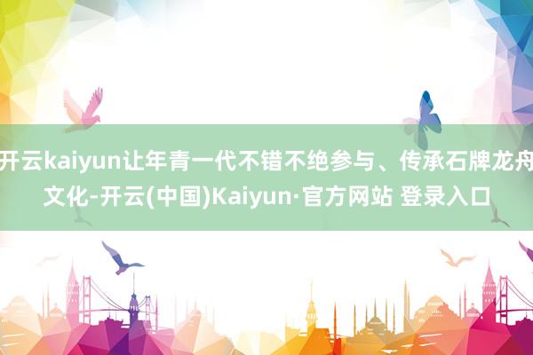 开云kaiyun让年青一代不错不绝参与、传承石牌龙舟文化-开云(中国)Kaiyun·官方网站 登录入口