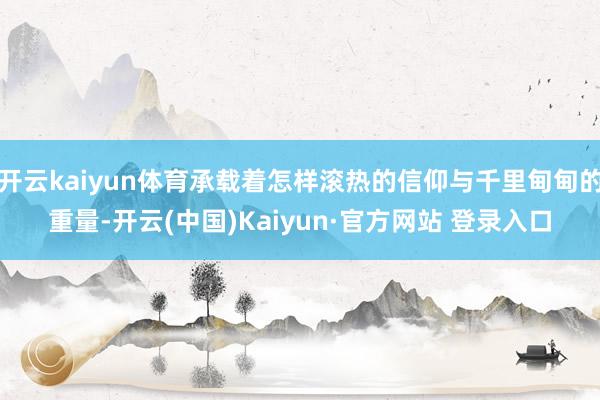 开云kaiyun体育承载着怎样滚热的信仰与千里甸甸的重量-开云(中国)Kaiyun·官方网站 登录入口