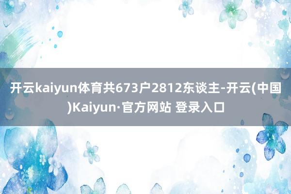 开云kaiyun体育共673户2812东谈主-开云(中国)Kaiyun·官方网站 登录入口