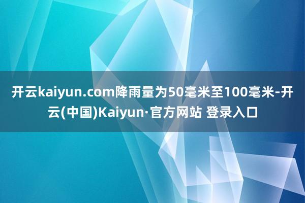 开云kaiyun.com降雨量为50毫米至100毫米-开云(