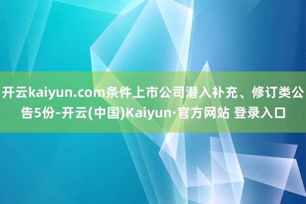 开云kaiyun.com条件上市公司潜入补充、修订类公告5份-开云(中国)Kaiyun·官方网站 登录入口