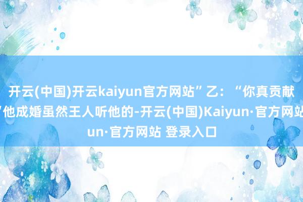 开云(中国)开云kaiyun官方网站”乙：“你真贡献！”甲：“他成婚虽然王人听他的-开云(中国)Kaiyun·官方网站 登录入口