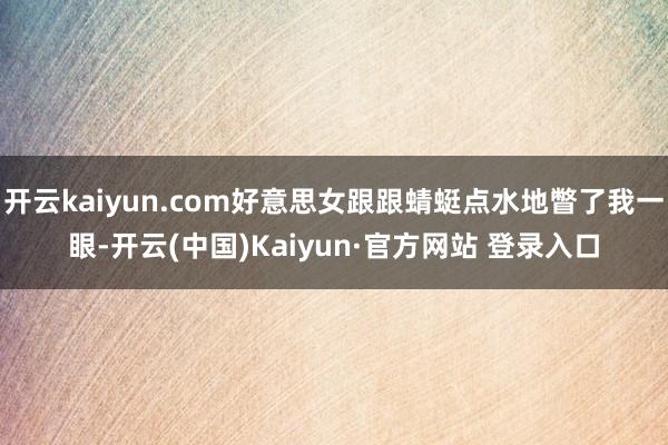 开云kaiyun.com好意思女跟跟蜻蜓点水地瞥了我一眼-开