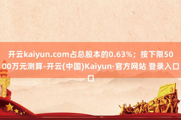 开云kaiyun.com占总股本的0.63%；按下限5000