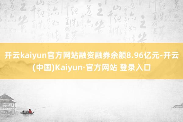 开云kaiyun官方网站融资融券余额8.96亿元-开云(中国