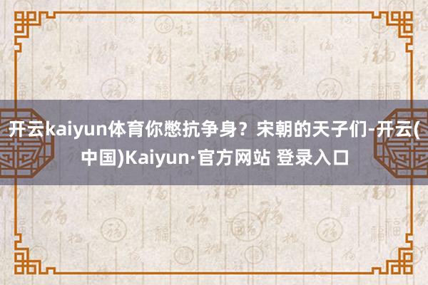 开云kaiyun体育你憋抗争身？宋朝的天子们-开云(中国)Kaiyun·官方网站 登录入口