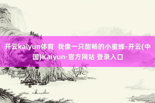开云kaiyun体育  我像一只酣畅的小蜜蜂-开云(中国)K