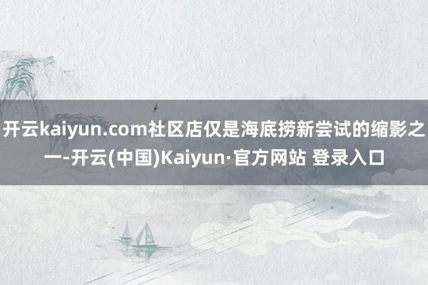 开云kaiyun.com社区店仅是海底捞新尝试的缩影之一-开云(中国)Kaiyun·官方网站 登录入口