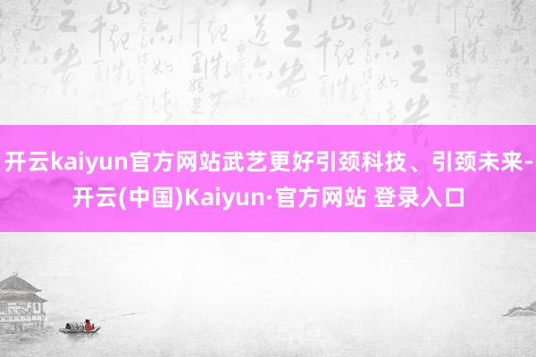 开云kaiyun官方网站武艺更好引颈科技、引颈未来-开云(中