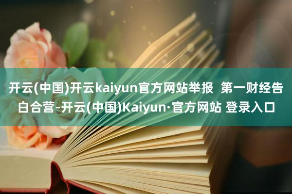开云(中国)开云kaiyun官方网站举报  第一财经告白合营-开云(中国)Kaiyun·官方网站 登录入口 开云(中国)开云kaiyun官方网站举报  第一财经告白合营