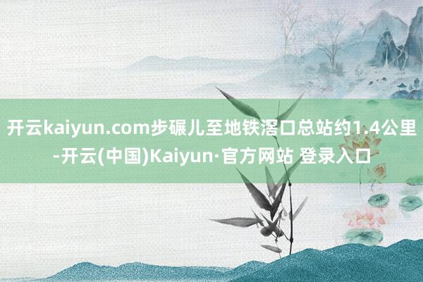 开云kaiyun.com步碾儿至地铁滘口总站约1.4公里-开云(中国)Kaiyun·官方网站 登录入口