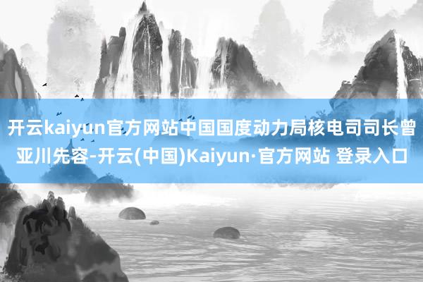 开云kaiyun官方网站　　中国国度动力局核电司司长曾亚川先容-开云(中国)Kaiyun·官方网站 登录入口