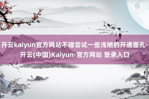 开云kaiyun官方网站不错尝试一些浅陋的开通面孔-开云(中国)Kaiyun·官方网站 登录入口 开云kaiyun官方网站不错尝试一些浅陋的开通面孔-开云(中