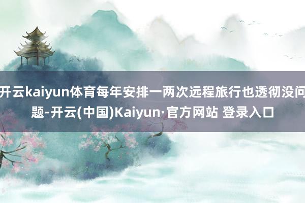 开云kaiyun体育每年安排一两次远程旅行也透彻没问题-开云(中国)Kaiyun·官方网站 登录入口 开云kaiyun体育每年安排一两次远程旅行也透彻没问题-开云