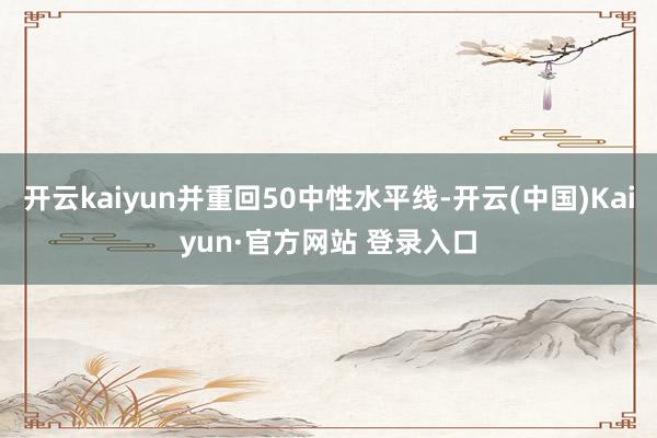 开云kaiyun并重回50中性水平线-开云(中国)Kaiyun·官方网站 登录入口