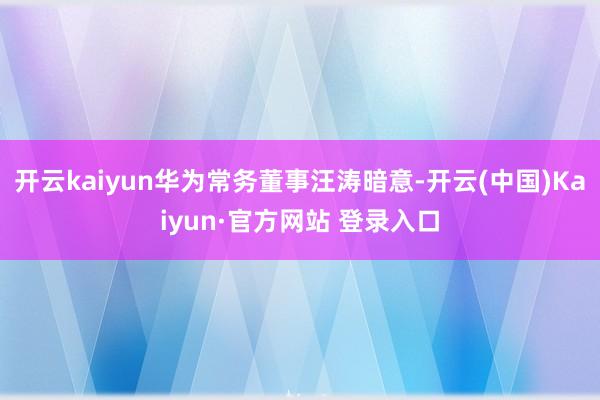 开云kaiyun华为常务董事汪涛暗意-开云(中国)Kaiyun·官方网站 登录入口 开云kaiyun华为常务董事汪涛暗意-开云(中国)Kaiyu