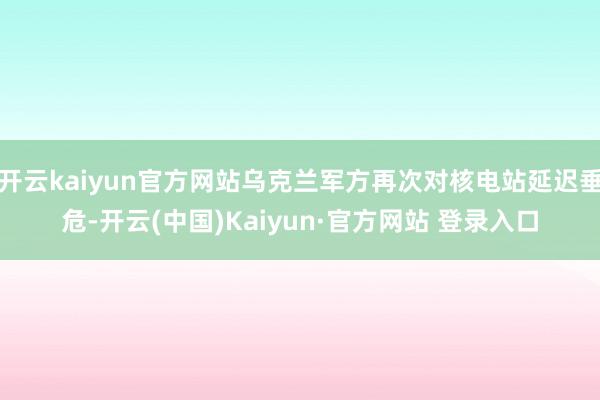 开云kaiyun官方网站乌克兰军方再次对核电站延迟垂危-开云(中国)Kaiyun·官方网站 登录入口 开云kaiyun官方网站乌克兰军方再次对核电站延迟垂危-开云