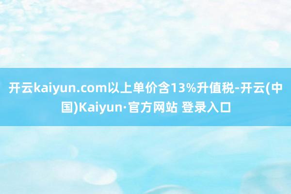 开云kaiyun.com以上单价含13%升值税-开云(中国)Kaiyun·官方网站 登录入口 开云kaiyun.com以上单价含13%升值税-开云(中国)