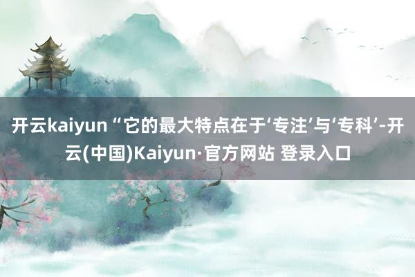 开云kaiyun“它的最大特点在于‘专注’与‘专科’-开云(中国)Kaiyun·官方网站 登录入口 开云kaiyun“它的最大特点在于‘专注’与‘专科’-开云(