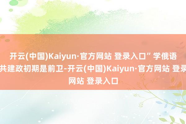 开云(中国)Kaiyun·官方网站 登录入口”学俄语是中共建政初期是前卫-开云(中国)Kaiyun·官方网站 登录入口