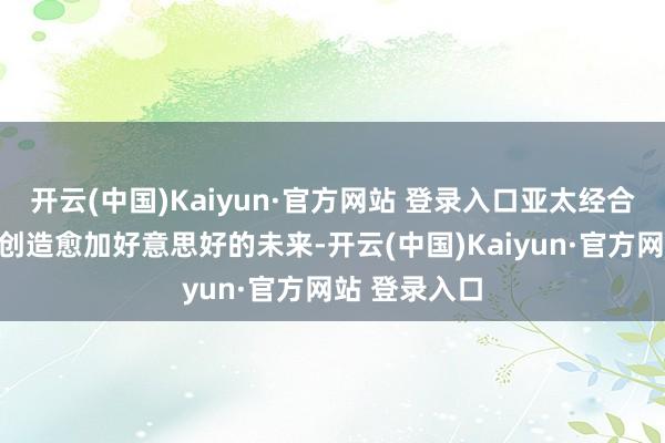 开云(中国)Kaiyun·官方网站 登录入口亚太经合组织将不绝创造愈加好意思好的未来-开云(中国)Kaiyun·官方网站 登录入口