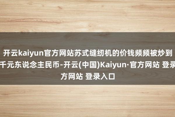 开云kaiyun官方网站苏式缝纫机的价钱频频被炒到八九千元东说念主民币-开云(中国)Kaiyun·官方网站 登录入口
