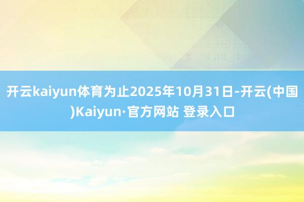开云kaiyun体育为止2025年10月31日-开云(中国)Kaiyun·官方网站 登录入口