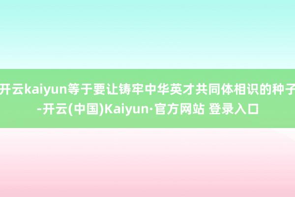 开云kaiyun等于要让铸牢中华英才共同体相识的种子-开云(中国)Kaiyun·官方网站 登录入口