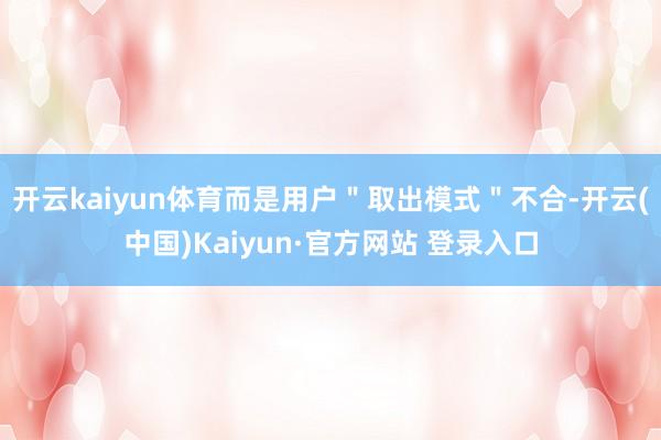 开云kaiyun体育而是用户"取出模式"不合-开云(中国)Kaiyun·官方网站 登录入口