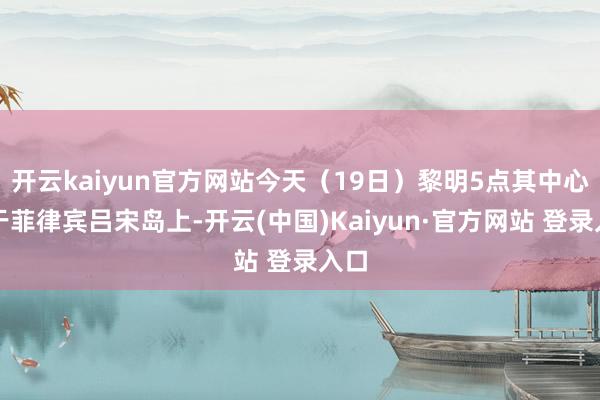 开云kaiyun官方网站今天（19日）黎明5点其中心位于菲律宾吕宋岛上-开云(中国)Kaiyun·官方网站 登录入口