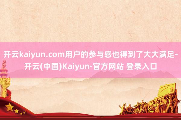 开云kaiyun.com用户的参与感也得到了大大满足-开云(中国)Kaiyun·官方网站 登录入口