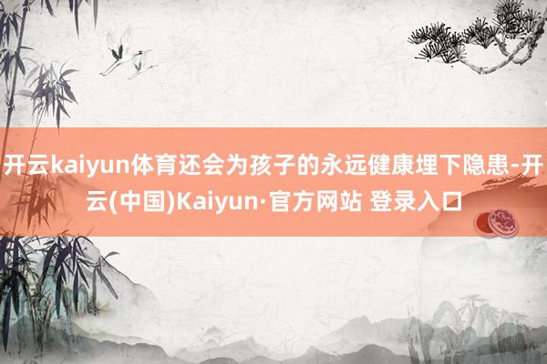 开云kaiyun体育还会为孩子的永远健康埋下隐患-开云(中国)Kaiyun·官方网站 登录入口