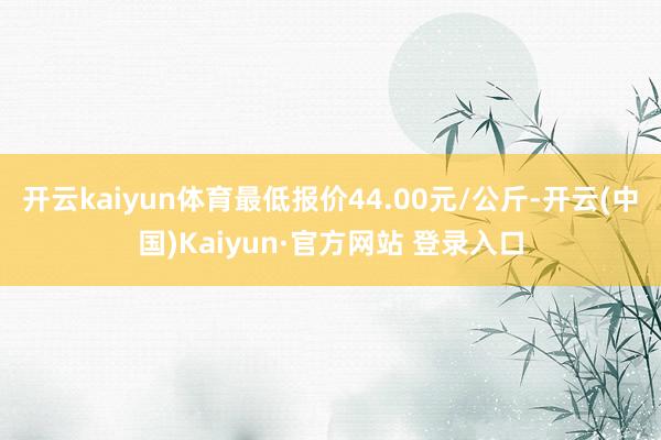 开云kaiyun体育最低报价44.00元/公斤-开云(中国)