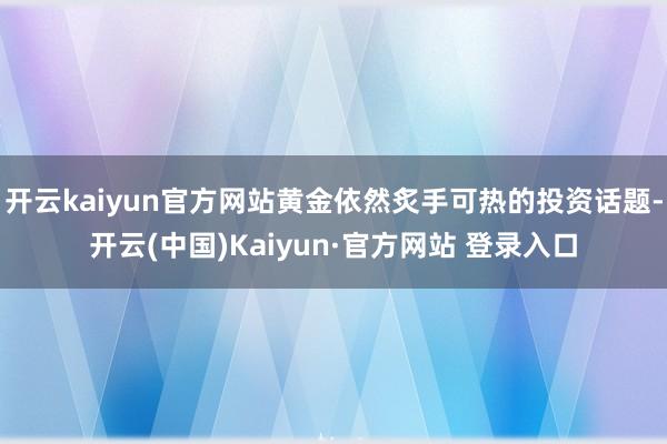 开云kaiyun官方网站黄金依然炙手可热的投资话题-开云(中国)Kaiyun·官方网站 登录入口