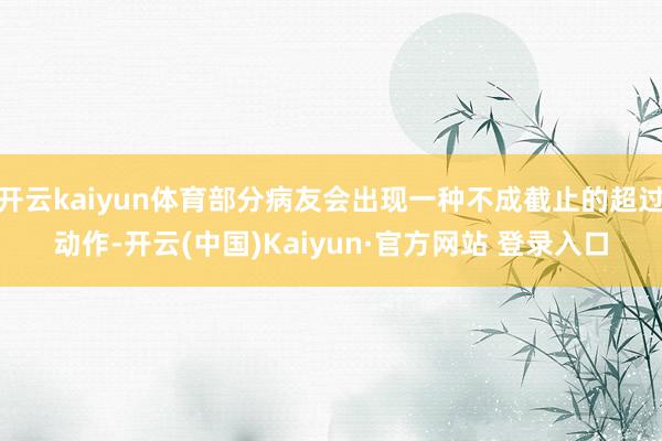 开云kaiyun体育部分病友会出现一种不成截止的超过动作-开云(中国)Kaiyun·官方网站 登录入口