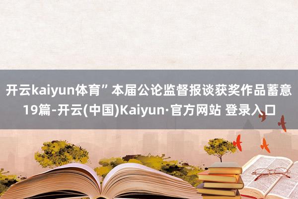 开云kaiyun体育” 本届公论监督报谈获奖作品蓄意19篇-开云(中国)Kaiyun·官方网站 登录入口