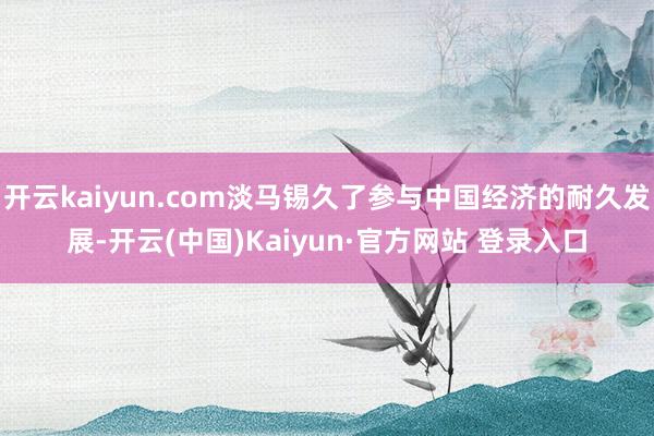 开云kaiyun.com淡马锡久了参与中国经济的耐久发展-开云(中国)Kaiyun·官方网站 登录入口