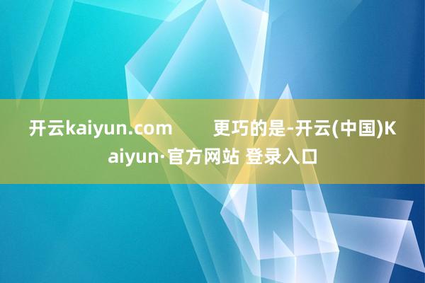 开云kaiyun.com        更巧的是-开云(中国)Kaiyun·官方网站 登录入口
