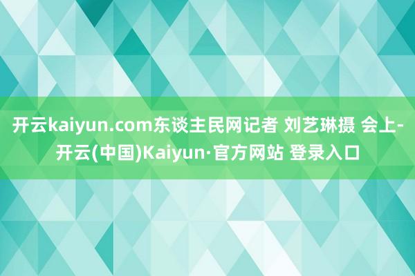 开云kaiyun.com东谈主民网记者 刘艺琳摄 会上-开云(中国)Kaiyun·官方网站 登录入口