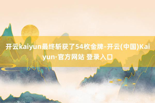 开云kaiyun最终斩获了54枚金牌-开云(中国)Kaiyu