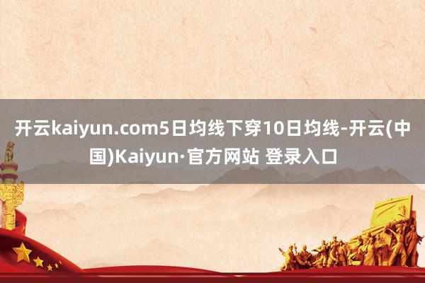 开云kaiyun.com5日均线下穿10日均线-开云(中国)