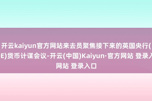 开云kaiyun官方网站来去员聚焦接下来的英国央行(BOE)货币计谋会议-开云(中国)Kaiyun·官方网站 登录入口