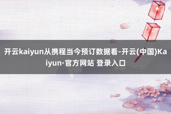 开云kaiyun从携程当今预订数据看-开云(中国)Kaiyu