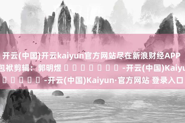 开云(中国)开云kaiyun官方网站尽在新浪财经APP   