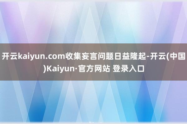 开云kaiyun.com收集妄言问题日益隆起-开云(中国)Kaiyun·官方网站 登录入口